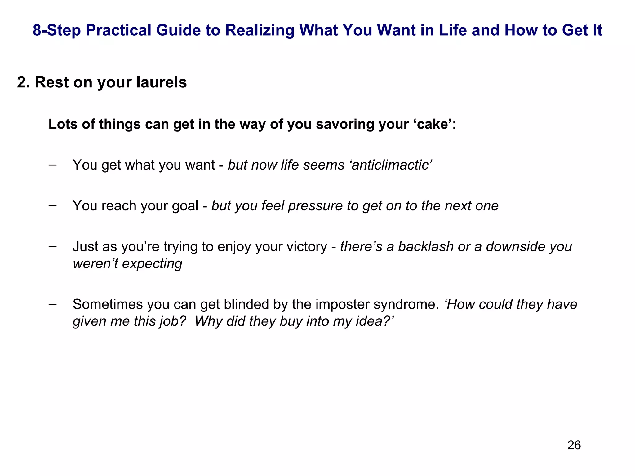   Rest on your laurels Lots of things can get in the way of you savoring your ‘cake’: You get what you want -  but now life seems ‘anticlimactic’ You reach your goal -  but you feel pressure to get on to the next one Just as you’re trying to enjoy your victory -  there’s a backlash or a downside you weren’t expecting Sometimes you can get blinded by the imposter syndrome.  ‘How could they have given me this job?  Why did they buy into my idea?’ 8-Step Practical Guide to Realizing What You Want in Life and How to Get It 