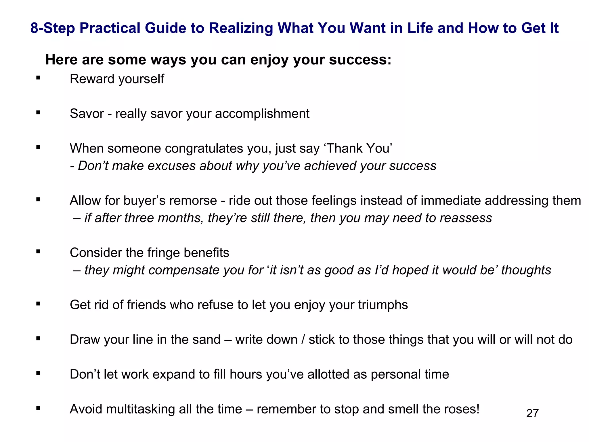   Here are some ways you can enjoy your success: Reward yourself Savor - really savor your accomplishment When someone congratulates you, just say ‘Thank You’ - Don’t make excuses about why you’ve achieved your success Allow for buyer’s remorse - ride out those feelings instead of immediate addressing them   –  if after three months, they’re still there, then you may need to reassess Consider the fringe benefits   –  they might compensate you for  ‘ it isn’t as good as I’d hoped it would be’ thoughts Get rid of friends who refuse to let you enjoy your triumphs Draw your line in the sand – write down / stick to those things that you will or will not do Don’t let work expand to fill hours you’ve allotted as personal time Avoid multitasking all the time – remember to stop and smell the roses! 8-Step Practical Guide to Realizing What You Want in Life and How to Get It 