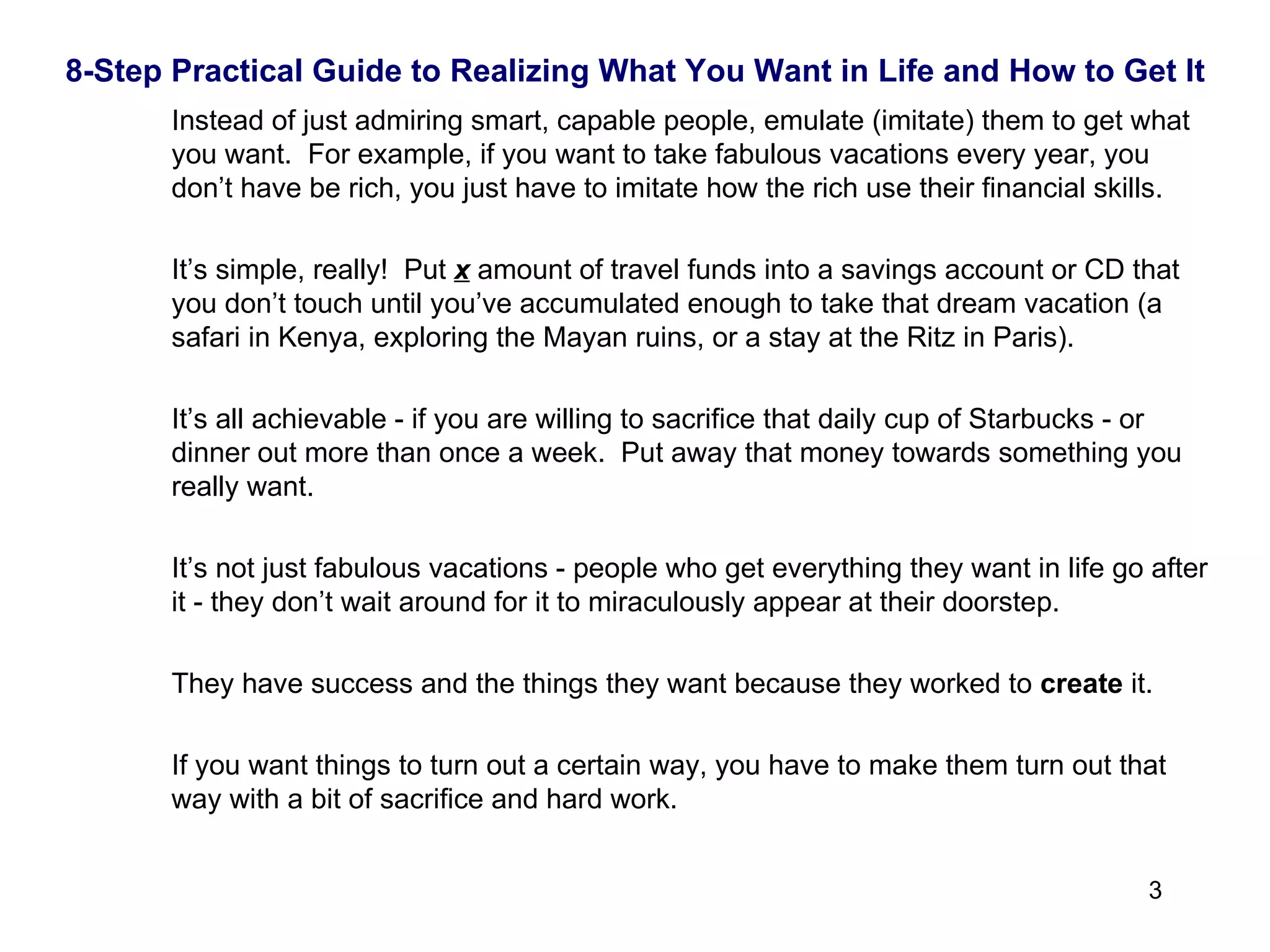 8-Step Practical Guide to Realizing What You Want in Life and How to Get It Instead of just admiring smart, capable people, emulate (imitate) them to get what you want.  For example, if you want to take fabulous vacations every year, you don’t have be rich, you just have to imitate how the rich use their financial skills.  It’s simple, really!  Put  x  amount of travel funds into a savings account or CD that you don’t touch until you’ve accumulated enough to take that dream vacation (a safari in Kenya, exploring the Mayan ruins, or a stay at the Ritz in Paris). It’s all achievable - if you are willing to sacrifice that daily cup of Starbucks - or dinner out more than once a week.  Put away that money towards something you really want. It’s not just fabulous vacations - people who get everything they want in life go after it - they don’t wait around for it to miraculously appear at their doorstep.  They have success and the things they want because they worked to  create  it.  If you want things to turn out a certain way, you have to make them turn out that way with a bit of sacrifice and hard work. 