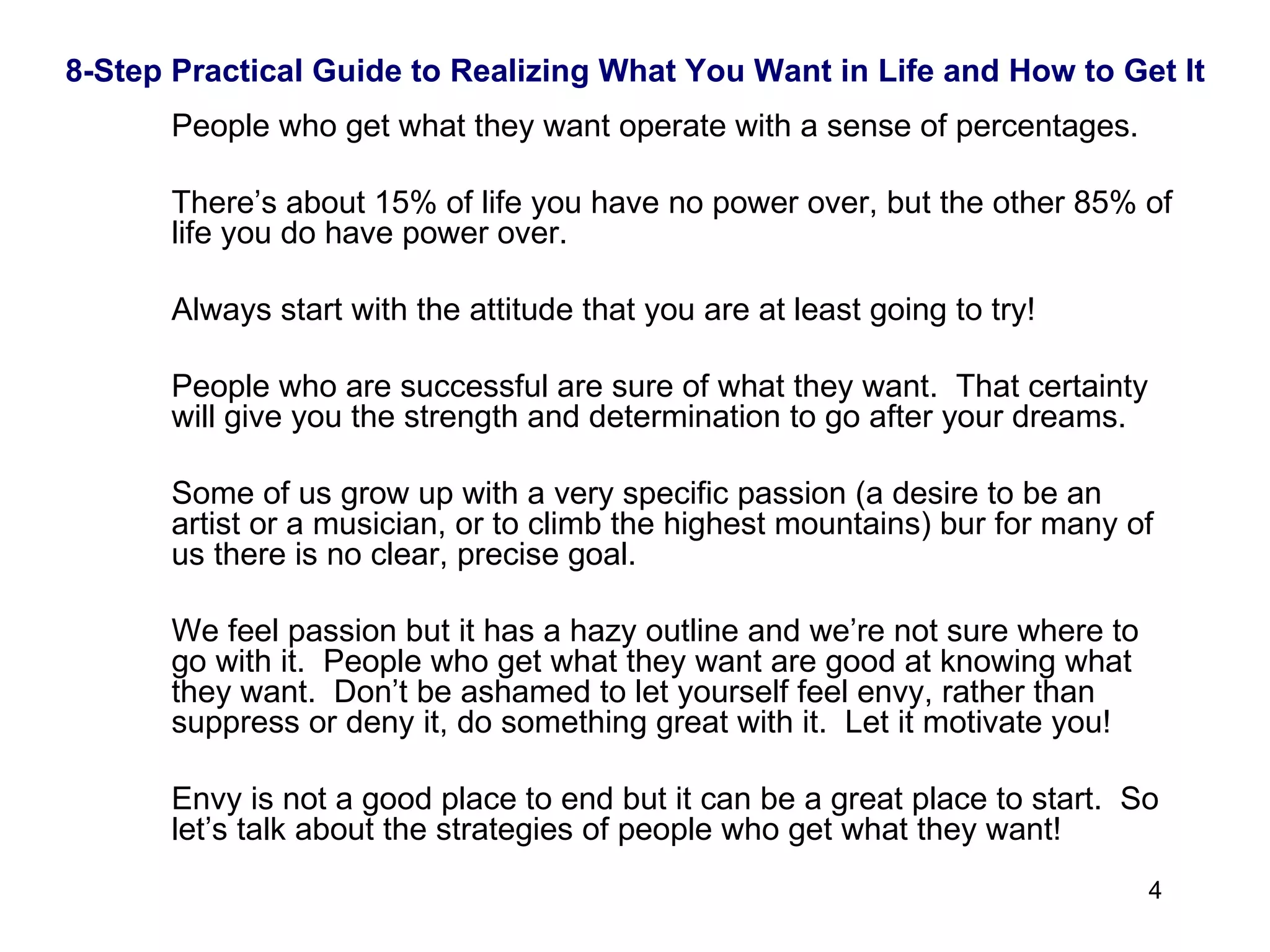 8-Step Practical Guide to Realizing What You Want in Life and How to Get It People who get what they want operate with a sense of percentages. There’s about 15% of life you have no power over, but the other 85% of life you do have power over.  Always start with the attitude that you are at least going to try! People who are successful are sure of what they want.  That certainty will give you the strength and determination to go after your dreams.  Some of us grow up with a very specific passion (a desire to be an artist or a musician, or to climb the highest mountains) bur for many of us there is no clear, precise goal.  We feel passion but it has a hazy outline and we’re not sure where to go with it.  People who get what they want are good at knowing what they want.  Don’t be ashamed to let yourself feel envy, rather than suppress or deny it, do something great with it.  Let it motivate you!  Envy is not a good place to end but it can be a great place to start.  So let’s talk about the strategies of people who get what they want!  