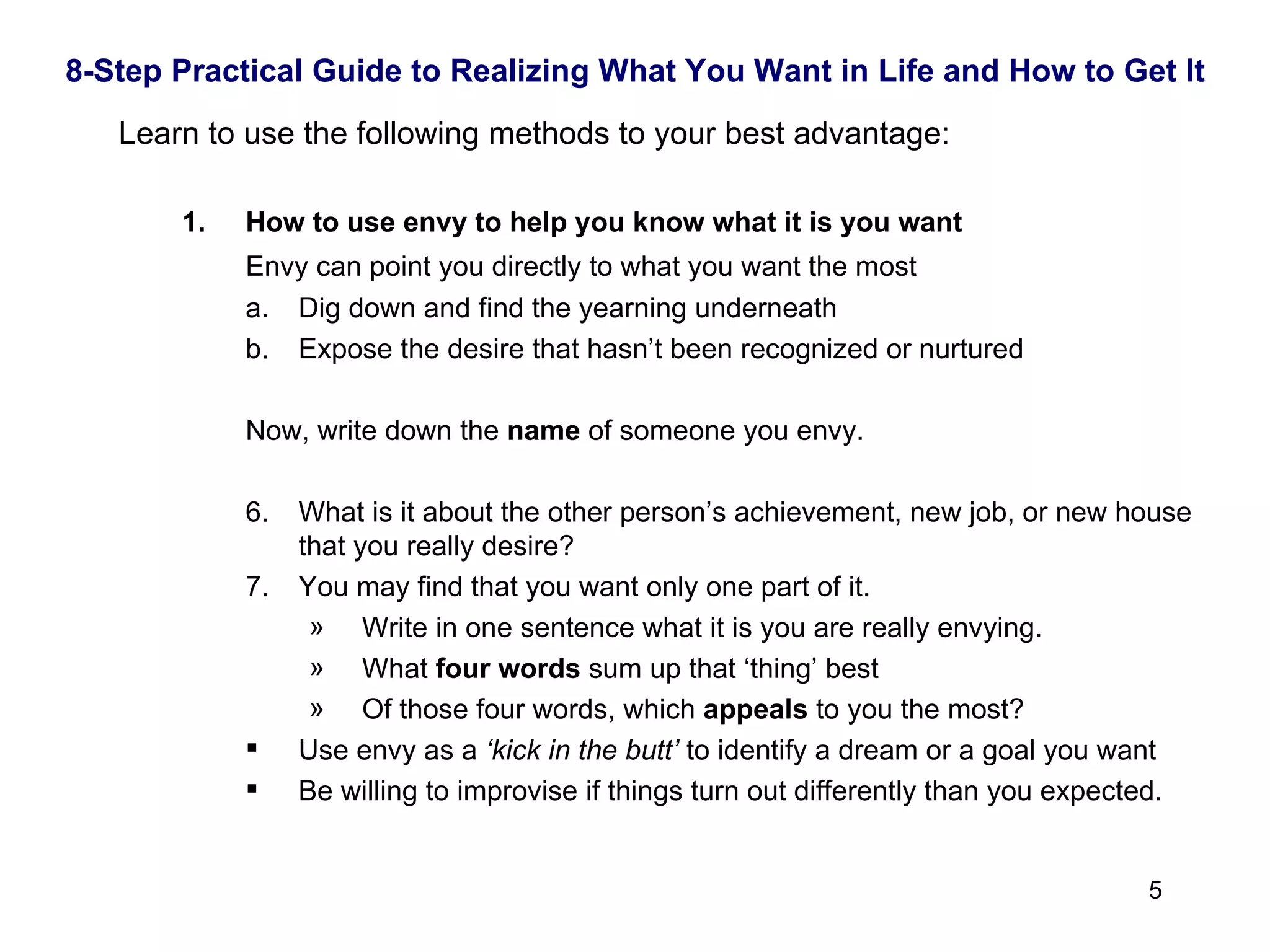 8-Step Practical Guide to Realizing What You Want in Life and How to Get It Learn to use the following methods to your best advantage: How to use envy to help you know what it is you want Envy can point you directly to what you want the most Dig down and find the yearning underneath Expose the desire that hasn’t been recognized or nurtured Now, write down the  name  of someone you envy.  What is it about the other person’s achievement, new job, or new house that you really desire? You may find that you want only one part of it. Write in one sentence what it is you are really envying. What  four words  sum up that ‘thing’ best Of those four words, which  appeals  to you the most? Use envy as a  ‘kick in the butt’  to identify a dream or a goal you want Be willing to improvise if things turn out differently than you expected. 