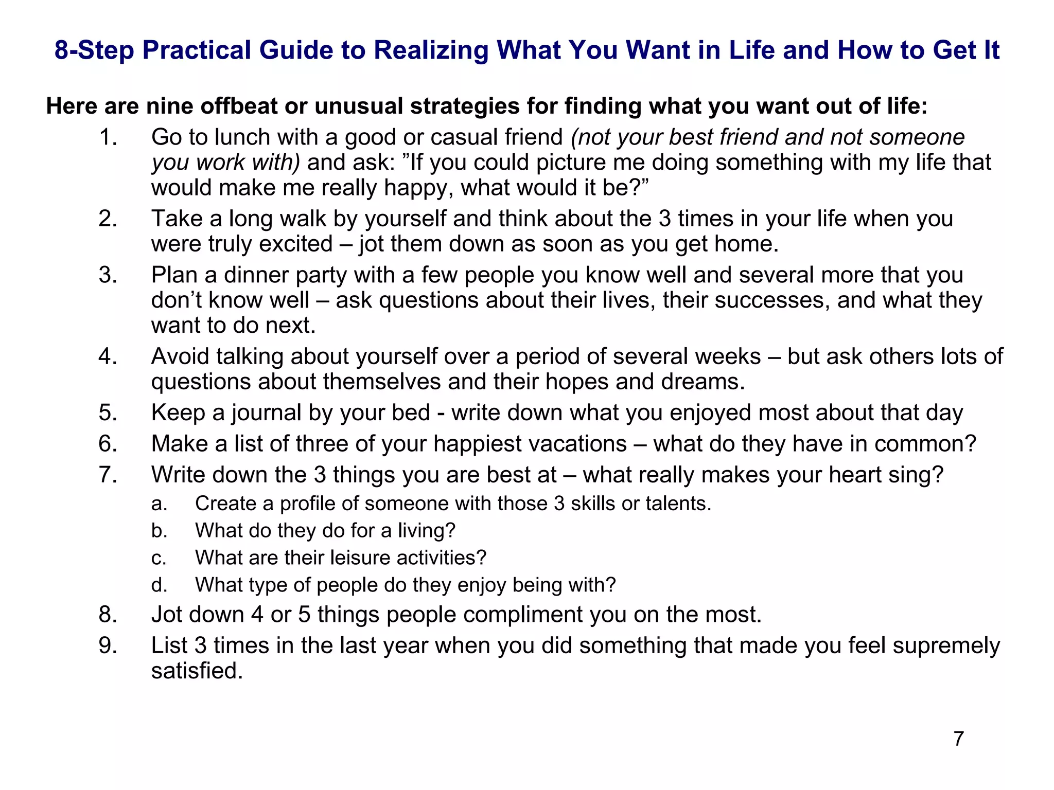 Here are nine offbeat or unusual strategies for finding what you want out of life: 1. Go to lunch with a good or casual friend  (not your best friend and not someone you work with)  and ask: ”If you could picture me doing something with my life that would make me really happy, what would it be?” 2. Take a long walk by yourself and think about the 3 times in your life when you were truly excited – jot them down as soon as you get home. 3. Plan a dinner party with a few people you know well and several more that you don’t know well – ask questions about their lives, their successes, and what they want to do next. 4. A void talking about yourself over a period of several weeks – but ask others lots of questions about themselves and their hopes and dreams. 5. Keep a journal by your bed - write down what you enjoyed most about that day 6. Make a list of three of your happiest vacations – what do they have in common? Write down the 3 things you are best at – what really makes your heart sing?  Create a profile of someone with those 3 skills or talents.  What do they do for a living?  What are their leisure activities?  What type of people do they enjoy being with? 8. Jot down 4 or 5 things people compliment you on the most. 9. List 3 times in the last year when you did something that made you feel supremely satisfied. 8-Step Practical Guide to Realizing What You Want in Life and How to Get It 