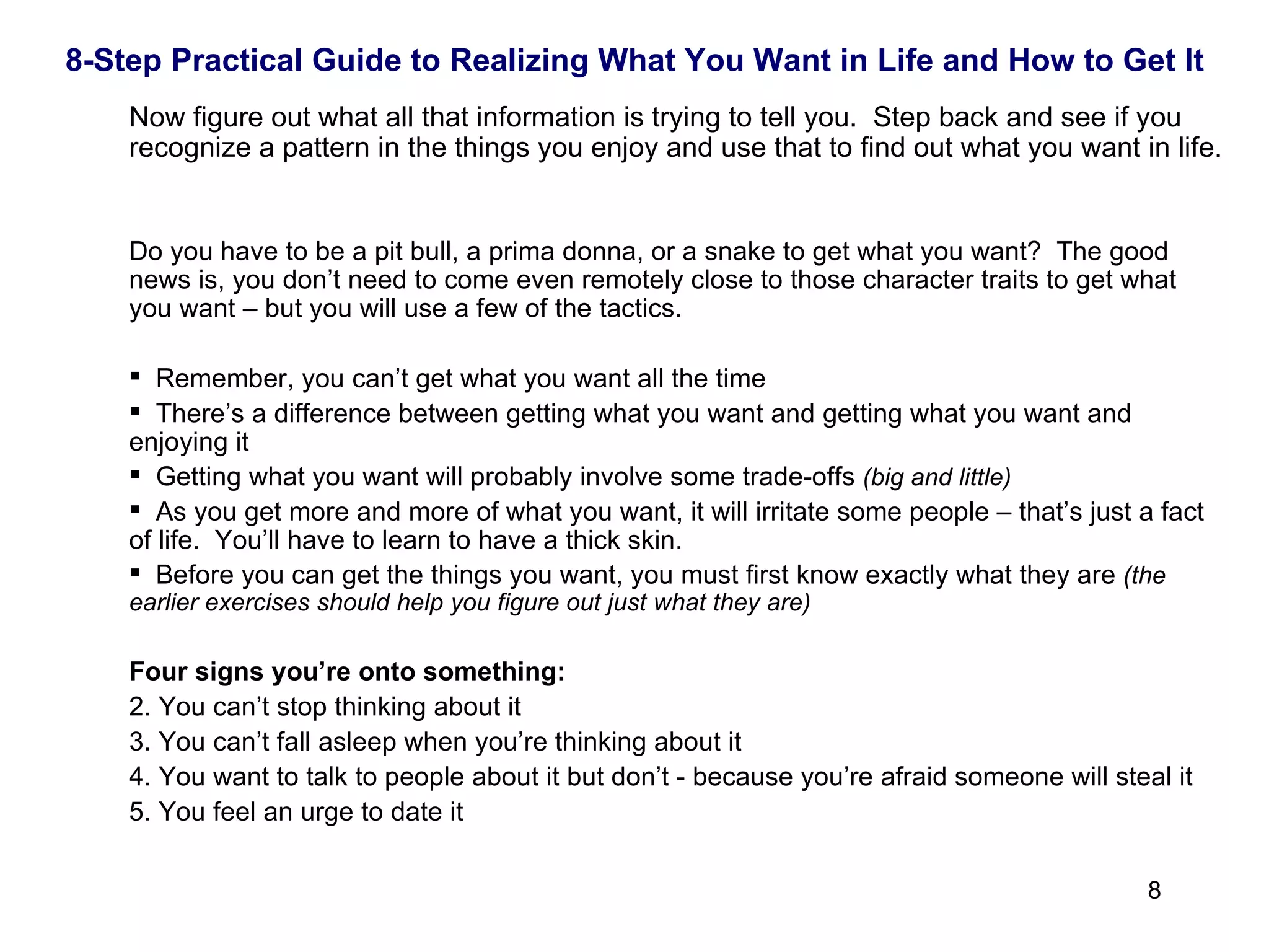 Now figure out what all that information is trying to tell you.  Step back and see if you recognize a pattern in the things you enjoy and use that to find out what you want in life.  Do you have to be a pit bull, a prima donna, or a snake to get what you want?  The good news is, you don’t need to come even remotely close to those character traits to get what you want – but you will use a few of the tactics. Remember, you can’t get what you want all the time There’s a difference between getting what you want and getting what you want and enjoying it Getting what you want will probably involve some trade-offs  (big and little) As you get more and more of what you want, it will irritate some people – that’s just a fact of life.  You’ll have to learn to have a thick skin. Before you can get the things you want, you must first know exactly what they are  (the earlier exercises should help you figure out just what they are)   Four signs you’re onto something: You can’t stop thinking about it You can’t fall asleep when you’re thinking about it You want to talk to people about it but don’t - because you’re afraid someone will steal it You feel an urge to date it 8-Step Practical Guide to Realizing What You Want in Life and How to Get It 