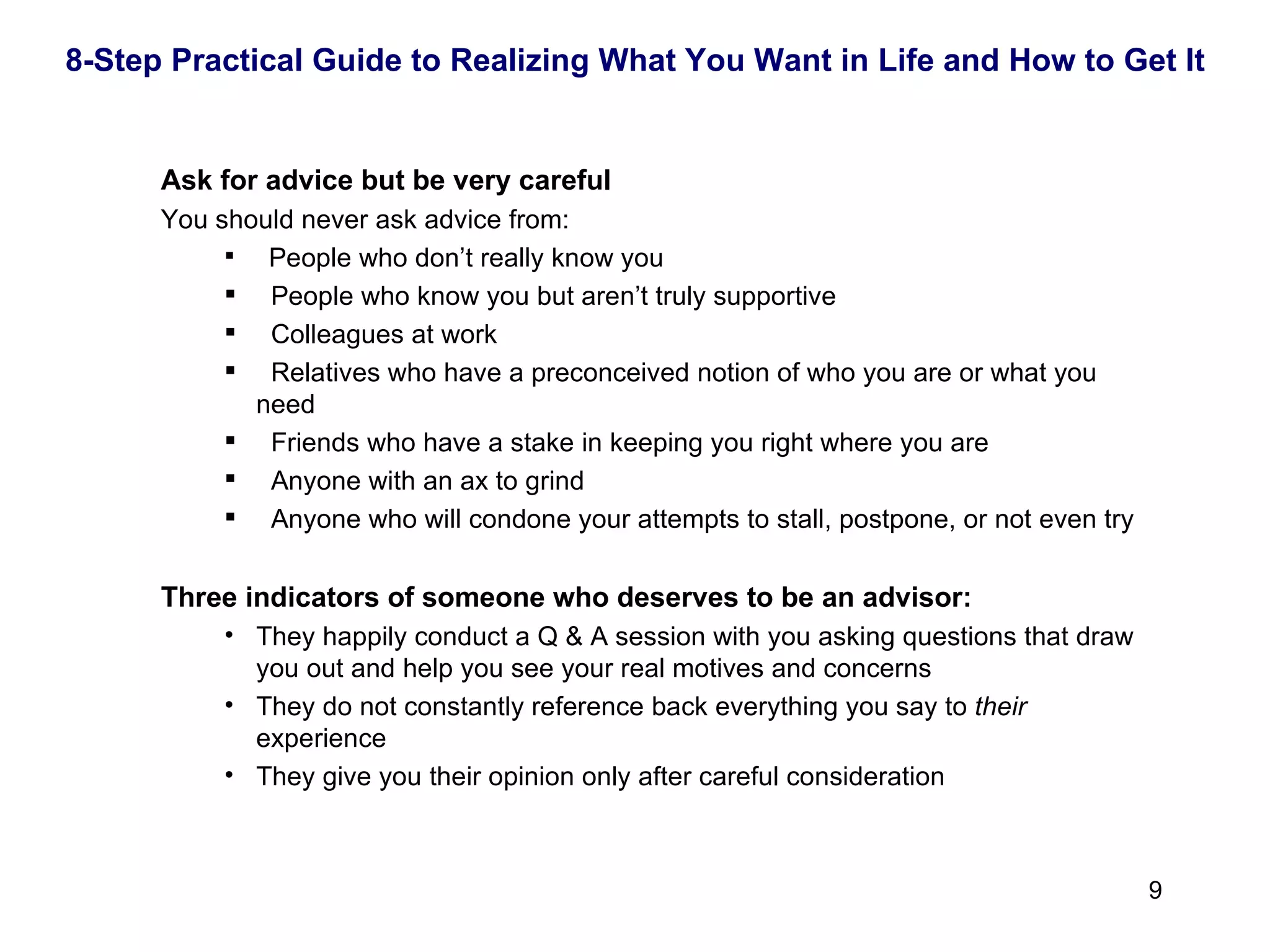   Ask for advice but be very careful You should never ask advice from: People who don’t really know you People who know you but aren’t truly supportive Colleagues at work Relatives who have a preconceived notion of who you are or what you need Friends who have a stake in keeping you right where you are Anyone with an ax to grind Anyone who will condone your attempts to stall, postpone, or not even try   Three indicators of someone who deserves to be an advisor: They happily conduct a Q & A session with you asking questions that draw you out and help you see your real motives and concerns They do not constantly reference back everything you say to  their  experience They give you their opinion only after careful consideration 8-Step Practical Guide to Realizing What You Want in Life and How to Get It 