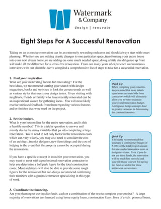 Eight Steps For A Successful Renovation
Taking on an extensive renovation can be an extremely rewarding endeavor and should always start with smart
planning. Whether you are making drastic changes to one particular space, transforming your entire house
into your next dream home, or are adding on some much needed space, doing a little due diligence up front
will make all the difference for a stress-free renovation. From our many years of experience and numerous
interviews with our clientele, we've compiled a comprehensive list of steps to take for a successful renovation.


1. Find your inspiration.
What are your motivating factors for renovating? For the
                                                                                  Quick Tip
best ideas, we recommend starting your search with design                         When compiling your concepts,
magazines, books and websites to look for current trends as well                  keep in mind that more details
as various styles that meet your design tastes. Even visiting with                equal more accurate bids from
neighbors, friends or family who have recently renovated can be                   contractors which will ultimately
                                                                                  allow you to better maintain
an inspirational source for gathering ideas. You will most likely
                                                                                  your overall renovation budget.
receive unbiased feedback from them regarding various features                    Ambiguous design concepts lead
and/or finishes that were used on the project.                                    to greater variances in determining
                                                                                  the construction costs.

2. Set the budget.
What is your bottom line for the entire renovation, and is this
a feasible number? This is a tricky question to answer and
mainly due to the many variables that go into completing a large
renovation. You’ll need to not only factor in the renovation costs
                                                                                  Quick Tip
which can vary widely, you may also need to consider the cost
                                                                                  It is highly recommended that
of an architect, interior designer, new furnishings and the cost of               you have a contingency budget of
lodging in the event that the property cannot be occupied during                  5-10% of the total project amount
the renovation.                                                                   for unexpected renovation costs or
                                                                                  design revisions. Even if you do
                                                                                  not use these funds, the renovation
If you have a specific concept in mind for your renovation, you
                                                                                  will be much less stressful and
may want to meet with a professional renovation contractor to                     you will thank yourself for having
help you determine a ball park figure for the total construction                  the funds available for these
costs. Most architects will also be able to provide some rough                    unforeseen occurrences.
figures for the renovation but we always recommend confirming
their numbers with a general contractor specializing in this type
of work.


3. Coordinate the financing.
Are you planning to use outside funds, cash or a combination of the two to complete your project? A large
majority of renovations are financed using home equity loans, construction loans, lines of credit, personal loans,
 
