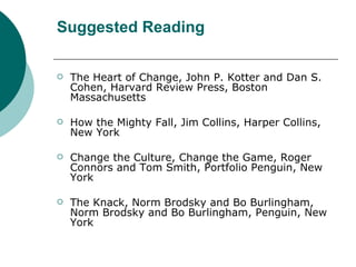Suggested Reading The Heart of Change, John P. Kotter and Dan S. Cohen, Harvard Review Press, Boston Massachusetts How the Mighty Fall, Jim Collins, Harper Collins, New York Change the Culture, Change the Game, Roger Connors and Tom Smith, Portfolio Penguin, New York The Knack, Norm Brodsky and Bo Burlingham, Norm Brodsky and Bo Burlingham, Penguin, New York 