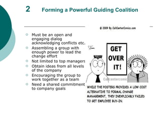 2 Forming a Powerful Guiding Coalition Must be an open and engaging dialog acknowledging conflicts etc. Assembling a group with enough power to lead the change effort Not limited to top managers Obtain ideas from all levels of the company Encouraging the group to work together as a team Need a shared commitment to company goals  
