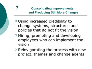 7  Consolidating Improvements    and Producing Still More Changes Using increased credibility to change systems, structures and policies that do not fit the vision. Hiring, promoting and developing employees who can implement the vision Reinvigorating the process with new project, themes and change agents  
