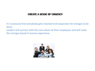 CREATE A SENSE OF URGENCY It’s necessary that everybody gets involved and cooperates for changes to be done. Leaders will connect with the core values of their employees and will make the changes based in human experience. 