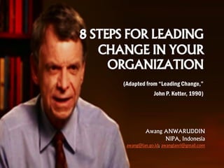 8 STEPS FOR LEADING
CHANGE IN YOUR
ORGANIZATION
(Adapted from “Leading Change,”
John P. Kotter, 1990)
Awang ANWARUDDIN
NIPA, Indonesia
awang@lan.go.id; awanglanri@gmail.com
 