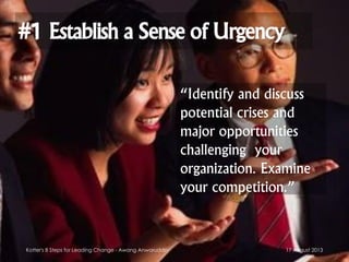 #1 Establish a Sense of Urgency
“Identify and discuss
potential crises and
major opportunities
challenging your
organization. Examine
your competition.”
17 August 2013Kotter's 8 Steps for Leading Change - Awang Anwaruddin
 