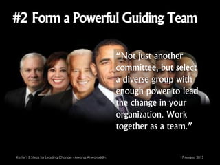 #2 Form a Powerful Guiding Team
“Not just another
committee, but select
a diverse group with
enough power to lead
the change in your
organization. Work
together as a team.”
17 August 2013Kotter's 8 Steps for Leading Change - Awang Anwaruddin
 