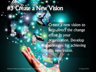 #3 Create a New Vision
Create a new vision to
help direct the change
effort in your
organization. Develop
strategies for achieving
the new vision.
17 August 2013Kotter's 8 Steps for Leading Change - Awang Anwaruddin
 