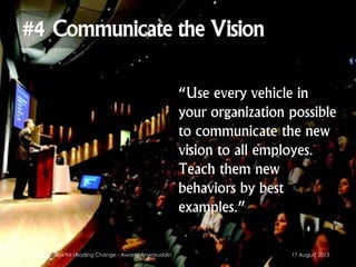 “Use every vehicle in
your organization possible
to communicate the new
vision to all employes.
Teach them new
behaviors by best
examples.”
17 August 2013Kotter's 8 Steps for Leading Change - Awang Anwaruddin
 