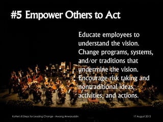 #5 Empower Others to Act
Educate employees to
understand the vision.
Change programs, systems,
and/or traditions that
undermine the vision.
Encourage risk taking and
nontraditional ideas,
activities, and actions.
17 August 2013Kotter's 8 Steps for Leading Change - Awang Anwaruddin
 