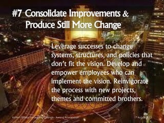 #7 Consolidate Improvements &
Produce Still More Change
Leverage successes to change
systems, structures, and policies that
don’t fit the vision. Develop and
empower employees who can
implement the vision. Reinvigorate
the process with new projects,
themes and committed brothers.
17 August 2013Kotter's 8 Steps for Leading Change - Awang Anwaruddin
 