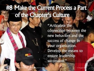 #8 Make the Current Process a Part
of the Chapter’s Culture
“Articulate the
connection between the
new behaviors and the
success of change in
your organization.
Develop the means to
ensure leadership
succession.”
17 August 2013Kotter's 8 Steps for Leading Change - Awang Anwaruddin
 