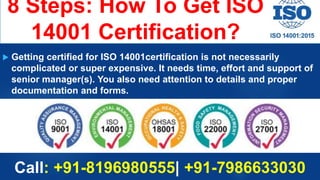 8 Steps: How To Get ISO
14001 Certification?
 Getting certified for ISO 14001certification is not necessarily
complicated or super expensive. It needs time, effort and support of
senior manager(s). You also need attention to details and proper
documentation and forms.
Call: +91-8196980555| +91-7986633030
 