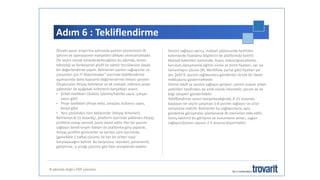 Adım 6 : Tekliflendirme
8 adımda doğru ERP çözümü
Önceki pazar araştırma adımında yazılım çözümünün ilk
yatırım ve operasyonel maliyetleri dikkate alınmamaktadır.
Ön seçim olarak anlandırabileceğimiz bu adımda, temel
teknoloji ve fonksiyonel profil ile sektör tecrübesine dayalı
bir değerlendirme yapılır. Belirlenen yazılım sağlayıcılar ve
çözümleri için IT-Matchmaker® üzerinde tekliflendirme
aşamasında daha kapsamlı değerlendirme imkanı yaratılır.
Oluşturulan ihtiyaç belirleme ve ek maliyet, referans proje
şablonları ile aşağıdaki kriterlerin karşılıkları aranır.
• Şirket özellikleri (Sektör, işletme/fabrika sayısı, çalışan
sayısı gibi)
• Proje özellikleri (Proje ekibi, amaçlar, kullanıcı sayısı,
bütçe gibi)
• Yeni çözümden tüm beklentiler (ihtiyaç kriterleri)
Belirlenen 8-15 tedarikçi, platform üzerinde yüklenen ihtiyaç
profiline cevap vermek üzere davet edilir. Her bir yazılım
sağlayıcı kendi erişim hakları ile platforma giriş yaparak,
ihtiyaç profilini görüntüler ve verilen süre içerisinde
(genellikle 2 hafta) çözümü ile her bir kriteri nasıl
karşılayacağını belirtir. Bu karşılama, standart, parametrik,
geliştirme, iş ortağı çözümü gibi faklı seviyelerde olabilir.
Yazılım sağlayıcı ayrıca, maliyet şablonunda belirtilen
kalemlerde fiyatlama bilgilerini de platformda belirtir.
Maliyet kalemleri içerisinde, lisans, bakım/güncelleme,
kurulum,danışmanlık,eğitim süresi ve birim fiyatları, var ise
tamamlayıcı çözüm (BI, Workflow, portal gibi) fiyatları yer
alır. Şekil 9, yazılım sağlayıcılara gönderilen örnek bir davet
mektubunu göstermektedir.
Online teklif ve yazılım sağlayıcı girişleri, çözüm arayan şirket
yetkilileri tarafından da anlık olarak izlenebilir, yorum ve ek
bilgi talepleri gönderilebilir.
Tekliflendirme süresi tamamlandığında, 8-15 arasında
başlayan ön seçim çalışması 5-8 yazılım sağlayıcı ve ürün
seviyesine indirilir. Belirlenen bu sağlayıcılarla, aynı
gündemle görüşmeler planlanarak ilk izlenimler elde edilir.
Geniş katılımlı bu görüşme ve sunumların amacı, uygun
sağlayıcı/çözüm sayısını 2-5 arasına düşürmektir.
 