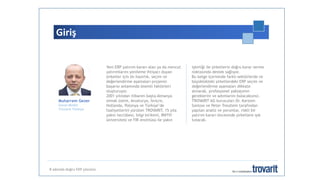 Giriş
Muharrem Gezer
Genel Müdür
Trovarit Türkiye
Yeni ERP yatırım kararı alan ya da mevcut
yatırımlarını yenileme ihtiyacı duyan
şirketler için ön hazırlık, seçim ve
değerlendirme aşamaları projenin
başarısı anlamında önemli faktörleri
oluşturuyor.
2001 yılından itibaren başta Almanya
olmak üzere, Avusturya, İsviçre,
Hollanda, Polonya ve Türkiye’de
faaliyetlerini yürüten TROVARIT, 15 yıla
yakın tecrübesi, bilgi birikimi, RWTH
üniversitesi ve FIR enstitüsü ile yakın
işbirliği ile şirketlerin doğru karar verme
noktasında destek sağlıyor.
Bu belge içerisinde farklı sektörlerde ve
büyüklükteki şirketlerdeki ERP seçim ve
değerlendirme aşamaları dikkate
alınarak, profesyonel yaklaşımın
gereklerini ve adımlarını bulacaksınız.
TROVARIT AG kurucuları Dr. Karsten
Sontow ve Peter Treutlein tarafından
yapılan analiz ve yorumlar, riskli bir
yatırım kararı öncesinde şirketlere ışık
tutacak.
8 adımda doğru ERP çözümü
 