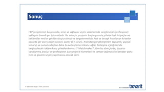 Sonuç
8 adımda doğru ERP çözümü
ERP projelerinin başarısında, ürün ve sağlayıcı seçim süreçlerinde sergilenecek profesyonel
yaklaşım önemli yer tutmaktadır. Bu amaçla, projenin başlangıcında şirkete özel ihtiyaçlar ve
beklentiler net bir şekilde oluşturulmalı ve belgelenmelidir. Net ve detaylı hazırlanan kriterler
pazarda yer alan çözüm sayısını azaltır (3-5 ürün). Ardından gerçekleştirilen kapsamlı, yapısal
senaryo ve sunum adayları daha da netleştirme imkanı sağlar. Sözleşme içeriği ileride
karşılaşılacak risklere karşı şirketleri konur. IT-Matchmaker®, tüm bu süreçlerde, başarısı
kanıtlanmış araçlar ve profesyonel danışmanlık hizmetleri ile zaman tasarrufu ile beraber daha
hızlı ve güvenli seçim yapılmasına olanak verir.
 