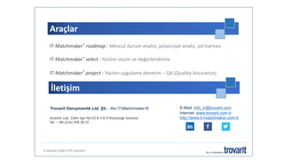 Araçlar
8 adımda doğru ERP çözümü
IT-Matchmaker® roadmap : Mevcut durum analizi, potansiyel analiz, yol haritası
IT-Matchmaker® select : Yazılım seçim ve değerlendirme
IT-Matchmaker® project : Yazılım uygulama denetim – QA (Quality Assurance)
Trovarit Danışmanlık Ltd. Şti. - the IT-Matchmaker ®
Atatürk cad. Zafer Apt No:53 K.4 D.9 Kozyatağı İstanbul
Tel : +90 (216) 478 28 37
İletişim
E-Mail: info_tr@trovarit.com
Internet: www.trovarit.com.tr
http://www.it-matchmaker.com.tr
 