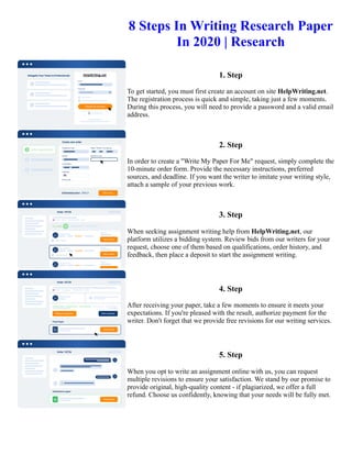 8 Steps In Writing Research Paper
In 2020 | Research
1. Step
To get started, you must first create an account on site HelpWriting.net.
The registration process is quick and simple, taking just a few moments.
During this process, you will need to provide a password and a valid email
address.
2. Step
In order to create a "Write My Paper For Me" request, simply complete the
10-minute order form. Provide the necessary instructions, preferred
sources, and deadline. If you want the writer to imitate your writing style,
attach a sample of your previous work.
3. Step
When seeking assignment writing help from HelpWriting.net, our
platform utilizes a bidding system. Review bids from our writers for your
request, choose one of them based on qualifications, order history, and
feedback, then place a deposit to start the assignment writing.
4. Step
After receiving your paper, take a few moments to ensure it meets your
expectations. If you're pleased with the result, authorize payment for the
writer. Don't forget that we provide free revisions for our writing services.
5. Step
When you opt to write an assignment online with us, you can request
multiple revisions to ensure your satisfaction. We stand by our promise to
provide original, high-quality content - if plagiarized, we offer a full
refund. Choose us confidently, knowing that your needs will be fully met.
8 Steps In Writing Research Paper In 2020 | Research 8 Steps In Writing Research Paper In 2020 | Research
 