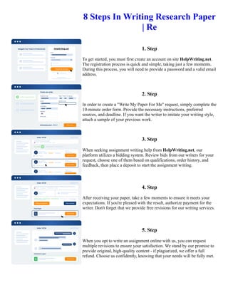 8 Steps In Writing Research Paper
| Re
1. Step
To get started, you must first create an account on site HelpWriting.net.
The registration process is quick and simple, taking just a few moments.
During this process, you will need to provide a password and a valid email
address.
2. Step
In order to create a "Write My Paper For Me" request, simply complete the
10-minute order form. Provide the necessary instructions, preferred
sources, and deadline. If you want the writer to imitate your writing style,
attach a sample of your previous work.
3. Step
When seeking assignment writing help from HelpWriting.net, our
platform utilizes a bidding system. Review bids from our writers for your
request, choose one of them based on qualifications, order history, and
feedback, then place a deposit to start the assignment writing.
4. Step
After receiving your paper, take a few moments to ensure it meets your
expectations. If you're pleased with the result, authorize payment for the
writer. Don't forget that we provide free revisions for our writing services.
5. Step
When you opt to write an assignment online with us, you can request
multiple revisions to ensure your satisfaction. We stand by our promise to
provide original, high-quality content - if plagiarized, we offer a full
refund. Choose us confidently, knowing that your needs will be fully met.
8 Steps In Writing Research Paper | Re 8 Steps In Writing Research Paper | Re
 