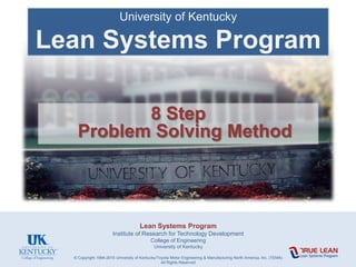 University of Kentucky
Lean Systems Program
Lean Systems Program
Institute of Research for Technology Development
College of Engineering
University of Kentucky
© Copyright 1994-2015 University of Kentucky/Toyota Motor Engineering & Manufacturing North America, Inc. (TEMA)
All Rights Reserved
8 Step
Problem Solving Method
 