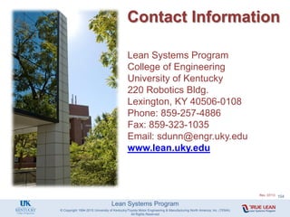 Lean Systems Program
Contact Information
Lean Systems Program
College of Engineering
University of Kentucky
220 Robotics Bldg.
Lexington, KY 40506-0108
Phone: 859-257-4886
Fax: 859-323-1035
Email: sdunn@engr.uky.edu
www.lean.uky.edu
© Copyright 1994-2015 University of Kentucky/Toyota Motor Engineering & Manufacturing North America, Inc. (TEMA)
All Rights Reserved
Rev. 07/13 104
 