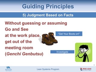 Lean Systems Program
Guiding Principles
5) Judgment Based on Facts
Without guessing or assuming
Go and See
at the work place,
get out of the
meeting room
(Genchi Genbutsu)
“Get Your Boots on!”
Investigate
11
 