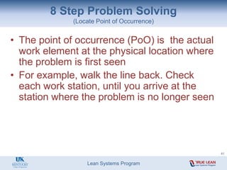Lean Systems Program
8 Step Problem Solving
(Locate Point of Occurrence)
• The point of occurrence (PoO) is the actual
work element at the physical location where
the problem is first seen
• For example, walk the line back. Check
each work station, until you arrive at the
station where the problem is no longer seen
41
 