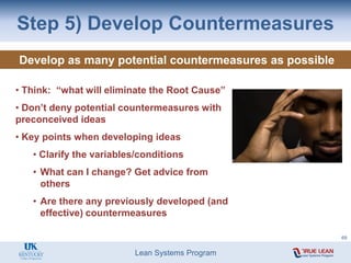 Lean Systems Program
Step 5) Develop Countermeasures
Develop as many potential countermeasures as possible
• Think: “what will eliminate the Root Cause”
• Don’t deny potential countermeasures with
preconceived ideas
• Key points when developing ideas
• Clarify the variables/conditions
• What can I change? Get advice from
others
• Are there any previously developed (and
effective) countermeasures
69
 