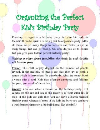 Organizing the Perfect Kid’s Birthday Party 
Planning to organize a birthday party for your kid and his friends? It can be quite a daunting task to organize a party. After all, there are so many things to consider and factor in and so many things that can go wrong. So, what do you do to ensure that you give your kid the perfect birthday party? 
Nothing to worry about, just follow the check list and the kids will love the party. 
Venue: This will largely depend on the number of people invited. If the majority of guests are kids then try to book a venue which is convenient for everybody. Also, try to not book a venue with a pool. Kids may often go unnoticed and fall into the pool, you wouldn’t want that. 
Theme: You can select a theme for the birthday party. It’ll depend on the age and sex of the majority of your guest list. If most of the kids are girls then you can have a Barbie themed birthday party whereas if most of the kids are boys you can have a transformers theme or a football theme. Get the drift?  