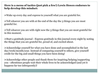 Here is a menu of tactics (just pick a few!) Lewis Howes endorses to
help develop this mindset:
Wake up every day and express to yourself what you are grateful for.
Tell whoever you are with at the end of the day the 3 things you are most
grateful for.
Tell whoever you are with right now the 3 things that you are most grateful for
in this moment.
Start a gratitude journal - Express gratitude in this journal every night by noting
the things that you are grateful for, proud of, and excited about.
Acknowledge yourself for what you have done and accomplished in the last
day/week/month/year. Instead of comparing yourself to others, give yourself
credit for the big and small things you have been doing!
Acknowledge other people and thank them for inspiring/helping/supporting
you - oftentimes people wait their whole lives to be acknowledged (and yet it
happens far too infrequently)!
 