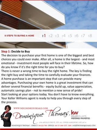 Step 1: Decide to Buy
The decision to purchase your first home is one of the biggest and best
choices you could ever make. After all, a home is the largest - and most
emotional - investment most people will face in their lifetime. So, how
do you know if it's the right time for you to buy?
There is never a wrong time to buy the right home. The key is finding
the right buy and taking the time to carefully evaluate your finances.
A home purchase is an important step that can provide many
advantages. Purchasing your own home is a great investment that can
deliver several financial benefits - equity build up, value appreciation,
automatic savings plan - not to mention a new sense of pride!
Start looking at your options today. You don't have to know everything.
Your Keller Williams agent is ready to help you through every step of
the process.
 