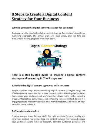 8 Steps to Create a Digital Content
Strategy for Your Business
Why do you need a digital content strategy for business?
Audiences are the priority for digital content strategy. Any content plan offers a
marketing approach. The annual plan sets clear goals, and the KPIs are
measurable, making progress evaluation easier.
Here is a step-by-step guide to creating a digital content
strategy and executing it. The 8 steps are:
1. Decide the digital content types you wish to create
People consider blogs while considering digital content strategies. Blogs are
effective content marketing but are not the only option. Creating content types
that engage your audience and work together drives more traffic. Including
images, infographics, polls, videos, and enhancing the content text. Ensure it is
engaging; create interactive content after market research. Add videos of how-
to and increase audience.
2. Consider audience-first
Creating content is not for your staff. The right way is to focus on quality and
consistent content marketing. Keep the content industry relevant and engage
your audience. Spend time to research, consider customer personas and
 