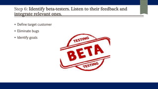 Step 6: Identify beta-testers. Listen to their feedback and
integrate relevant ones.
 Define target customer
 Eliminate bugs
 Identify goals
 