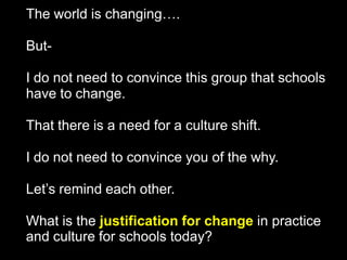 The world is changing….
ButI do not need to convince this group that schools
have to change.
That there is a need for a culture shift.
I do not need to convince you of the why.
Let’s remind each other.
What is the justification for change in practice
and culture for schools today?

 