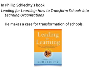 In Phillip Schlechty's book
Leading for Learning: How to Transform Schools into
Learning Organizations

He makes a case for transformation of schools.

 