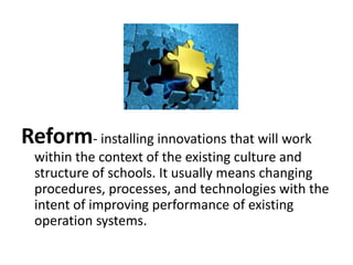 Reform- installing innovations that will work
within the context of the existing culture and
structure of schools. It usually means changing
procedures, processes, and technologies with the
intent of improving performance of existing
operation systems.

 