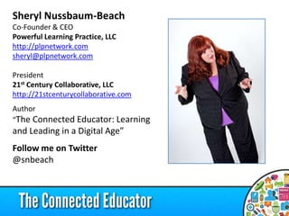 Sheryl Nussbaum-Beach
Co-Founder & CEO
Powerful Learning Practice, LLC
http://plpnetwork.com
sheryl@plpnetwork.com
President
21st Century Collaborative, LLC
http://21stcenturycollaborative.com
Author
“The Connected Educator: Learning

and Leading in a Digital Age”
Follow me on Twitter
@snbeach

 