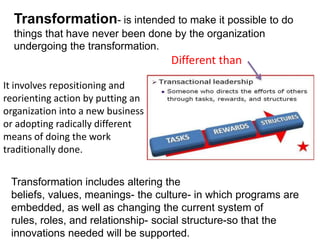 Transformation- is intended to make it possible to do
things that have never been done by the organization
undergoing the transformation.

Different than
It involves repositioning and
reorienting action by putting an
organization into a new business
or adopting radically different
means of doing the work
traditionally done.
Transformation includes altering the
beliefs, values, meanings- the culture- in which programs are
embedded, as well as changing the current system of
rules, roles, and relationship- social structure-so that the
innovations needed will be supported.

 