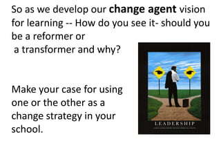 So as we develop our change agent vision
for learning -- How do you see it- should you
be a reformer or
a transformer and why?

Make your case for using
one or the other as a
change strategy in your
school.

 