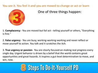 You see it. You feel it and you are moved to change or act or learn

One of three things happen:

1. Complacency - You are moved but fail act - telling yourself or others, "Everything
is fine."
2. False urgency - You are busy, working-working-working and never reflect or
move yourself to action. You talk and it scratches the itch.
3. True urgency or passion- You are clearly focused on making real progress every
single day. Urgent behavior is driven by a belief that the world contains great
opportunities and great hazards. It inspires a gut-level determination to move, and
win, now.

 