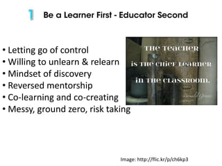• Letting go of control
• Willing to unlearn & relearn
• Mindset of discovery
• Reversed mentorship
• Co-learning and co-creating
• Messy, ground zero, risk taking

Image: http://flic.kr/p/ch6kp3

 