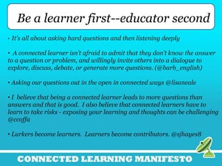 Be a learner first--educator second
•

It's all about asking hard questions and then listening deeply

• A connected learner isn’t afraid to admit that they don’t know the answer
to a question or problem, and willingly invite others into a dialogue to
explore, discuss, debate, or generate more questions. (@barb_english)
• Asking our questions out in the open in connected ways @lisaneale
• I believe that being a connected learner leads to more questions than
answers and that is good. I also believe that connected learners have to
learn to take risks - exposing your learning and thoughts can be challenging
@ccoffa

• Lurkers become learners. Learners become contributors. @sjhayes8

 