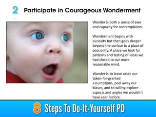 Wonder is both a sense of awe
and capacity for contemplation.
Wonderment begins with
curiosity but then goes deeper
beyond the surface to a place of
possibility. A place we look for
patterns and testing of ideas we
had closed to our more
reasonable mind.
Wonder is to leave aside our
taken-for-granted
assumptions, peel away our
biases, and to willing explore
aspects and angles we wouldn't
have seen before.

 