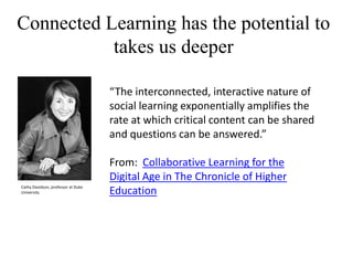 Connected Learning has the potential to
takes us deeper
“The interconnected, interactive nature of
social learning exponentially amplifies the
rate at which critical content can be shared
and questions can be answered.”

Cathy Davidson, professor at Duke
University

From: Collaborative Learning for the
Digital Age in The Chronicle of Higher
Education

 