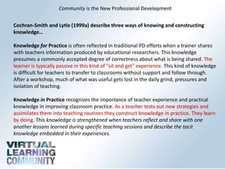 Community is the New Professional Development
Cochran-Smith and Lytle (1999a) describe three ways of knowing and constructing
knowledge…
Knowledge for Practice is often reflected in traditional PD efforts when a trainer shares
with teachers information produced by educational researchers. This knowledge
presumes a commonly accepted degree of correctness about what is being shared. The
learner is typically passive in this kind of "sit and get" experience. This kind of knowledge
is difficult for teachers to transfer to classrooms without support and follow through.
After a workshop, much of what was useful gets lost in the daily grind, pressures and
isolation of teaching.
Knowledge in Practice recognizes the importance of teacher experience and practical
knowledge in improving classroom practice. As a teacher tests out new strategies and
assimilates them into teaching routines they construct knowledge in practice. They learn
by doing. This knowledge is strengthened when teachers reflect and share with one
another lessons learned during specific teaching sessions and describe the tacit
knowledge embedded in their experiences.

 